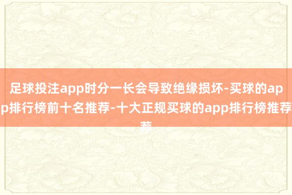 足球投注app时分一长会导致绝缘损坏-买球的app排行榜前十名推荐-十大正规买球的app排行榜推荐