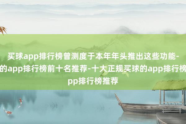 买球app排行榜曾测度于本年年头推出这些功能-买球的app排行榜前十名推荐-十大正规买球的app排行榜推荐