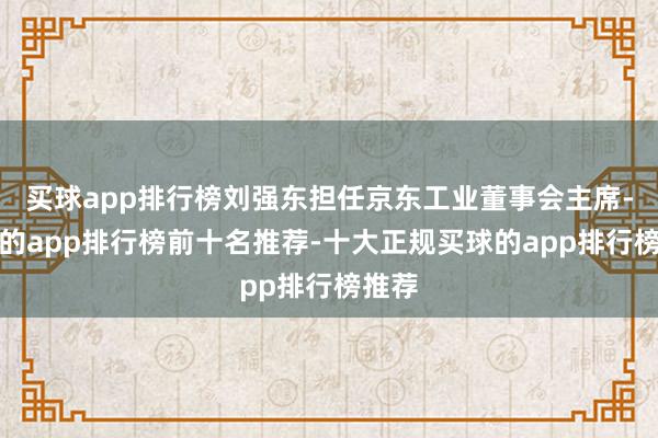 买球app排行榜刘强东担任京东工业董事会主席-买球的app排行榜前十名推荐-十大正规买球的app排行榜推荐