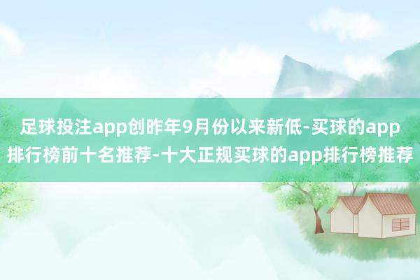 足球投注app创昨年9月份以来新低-买球的app排行榜前十名推荐-十大正规买球的app排行榜推荐
