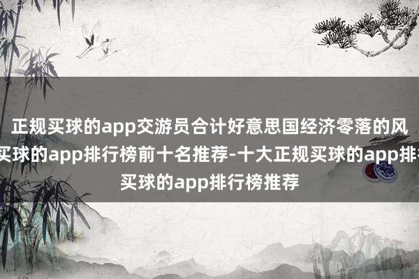 正规买球的app交游员合计好意思国经济零落的风险加大-买球的app排行榜前十名推荐-十大正规买球的app排行榜推荐