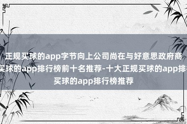 正规买球的app字节向上公司尚在与好意思政府商道之中-买球的app排行榜前十名推荐-十大正规买球的app排行榜推荐