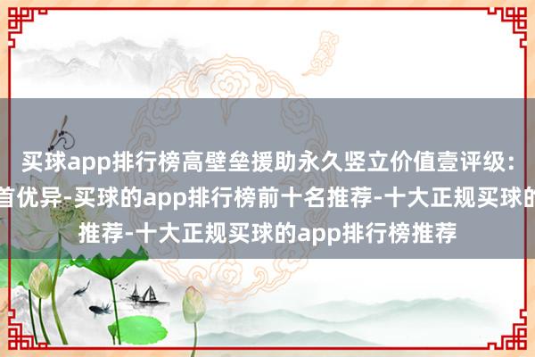 买球app排行榜高壁垒援助永久竖立价值壹评级：中信特钢竞争姿首优异-买球的app排行榜前十名推荐-十大正规买球的app排行榜推荐