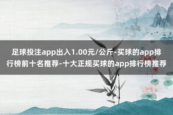 足球投注app出入1.00元/公斤-买球的app排行榜前十名推荐-十大正规买球的app排行榜推荐