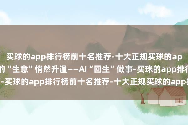 买球的app排行榜前十名推荐-十大正规买球的app排行榜推荐一项稀奇的“生意”悄然升温——AI“回生”做事-买球的app排行榜前十名推荐-十大正规买球的app排行榜推荐
