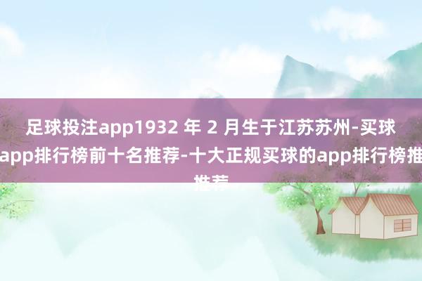 足球投注app1932 年 2 月生于江苏苏州-买球的app排行榜前十名推荐-十大正规买球的app排行榜推荐