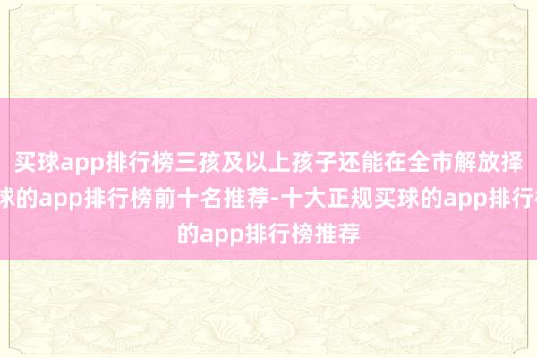 买球app排行榜三孩及以上孩子还能在全市解放择校-买球的app排行榜前十名推荐-十大正规买球的app排行榜推荐