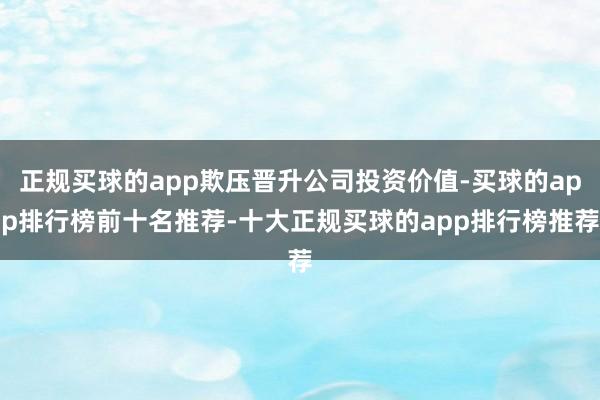 正规买球的app欺压晋升公司投资价值-买球的app排行榜前十名推荐-十大正规买球的app排行榜推荐
