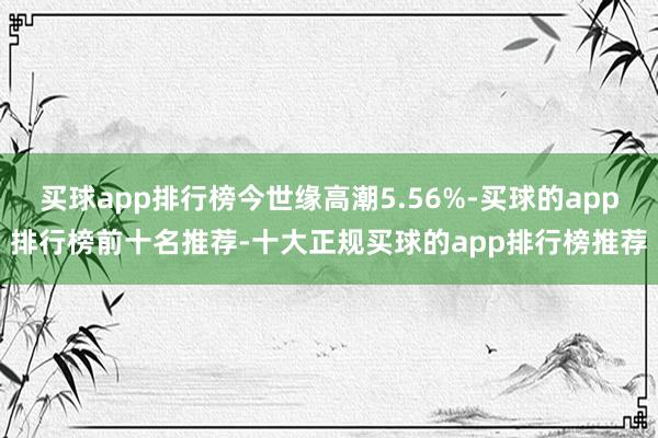 买球app排行榜今世缘高潮5.56%-买球的app排行榜前十名推荐-十大正规买球的app排行榜推荐