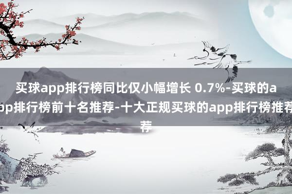 买球app排行榜同比仅小幅增长 0.7%-买球的app排行榜前十名推荐-十大正规买球的app排行榜推荐