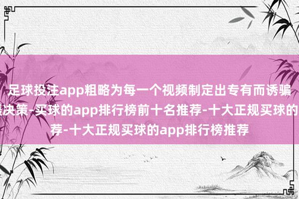 足球投注app粗略为每一个视频制定出专有而诱骗东说念主的拍摄决策-买球的app排行榜前十名推荐-十大正规买球的app排行榜推荐